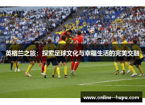 英格兰之旅：探索足球文化与幸福生活的完美交融