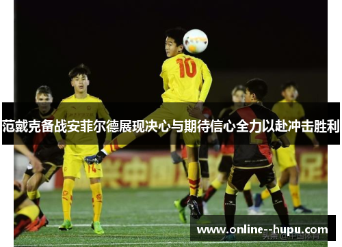 范戴克备战安菲尔德展现决心与期待信心全力以赴冲击胜利