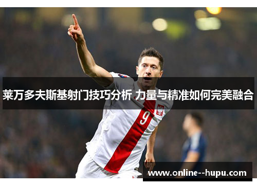 莱万多夫斯基射门技巧分析 力量与精准如何完美融合 莱万多夫斯基射门技巧分析 力量与精准如何完美融合