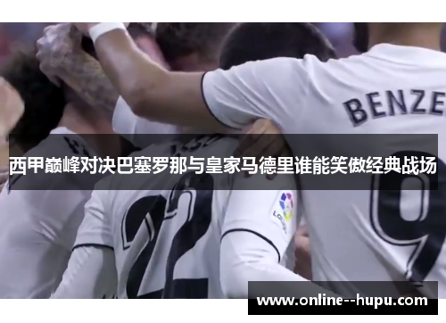西甲巅峰对决巴塞罗那与皇家马德里谁能笑傲经典战场