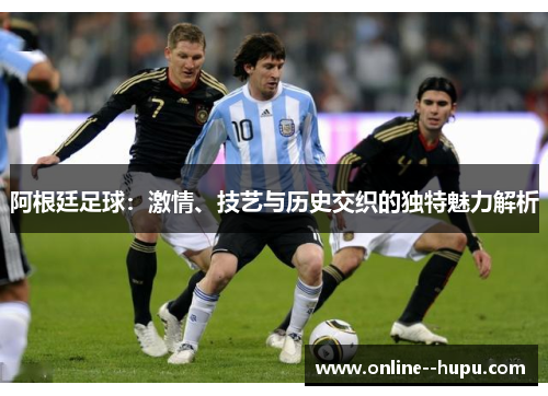 阿根廷足球：激情、技艺与历史交织的独特魅力解析