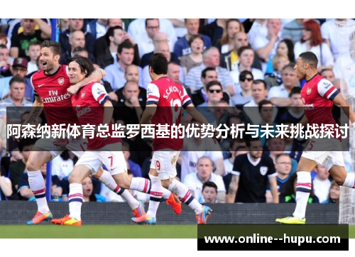 阿森纳新体育总监罗西基的优势分析与未来挑战探讨 阿森纳新体育总监罗西基的优势分析与未来挑战探讨