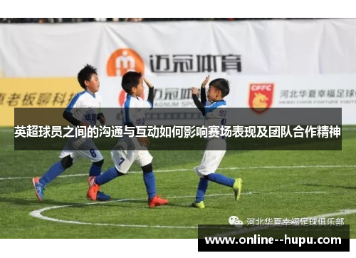 英超球员之间的沟通与互动如何影响赛场表现及团队合作精神 英超球员之间的沟通与互动如何影响赛场表现及团队合作精神
