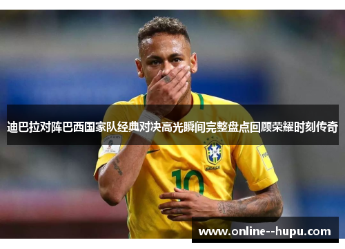 迪巴拉对阵巴西国家队经典对决高光瞬间完整盘点回顾荣耀时刻传奇 迪巴拉对阵巴西国家队经典对决高光瞬间完整盘点回顾荣耀时刻传奇