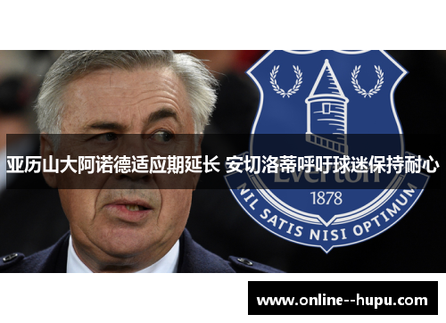 亚历山大阿诺德适应期延长 安切洛蒂呼吁球迷保持耐心 亚历山大阿诺德适应期延长 安切洛蒂呼吁球迷保持耐心
