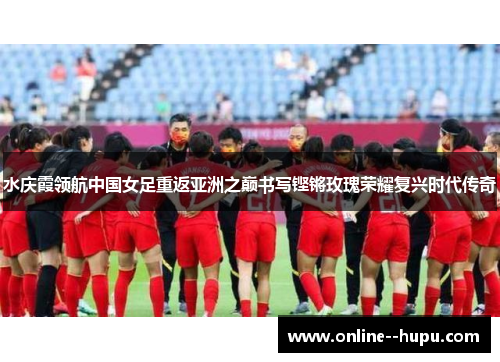 水庆霞领航中国女足重返亚洲之巅书写铿锵玫瑰荣耀复兴时代传奇 水庆霞领航中国女足重返亚洲之巅书写铿锵玫瑰荣耀复兴时代传奇