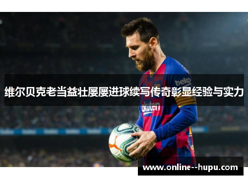 维尔贝克老当益壮屡屡进球续写传奇彰显经验与实力