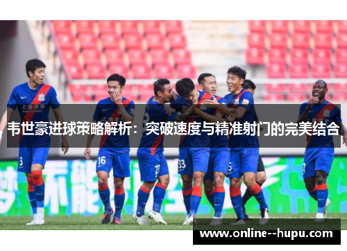 韦世豪进球策略解析：突破速度与精准射门的完美结合