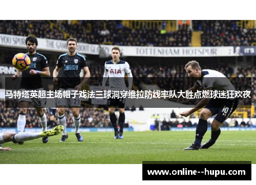 马特塔英超主场帽子戏法三球洞穿维拉防线率队大胜点燃球迷狂欢夜