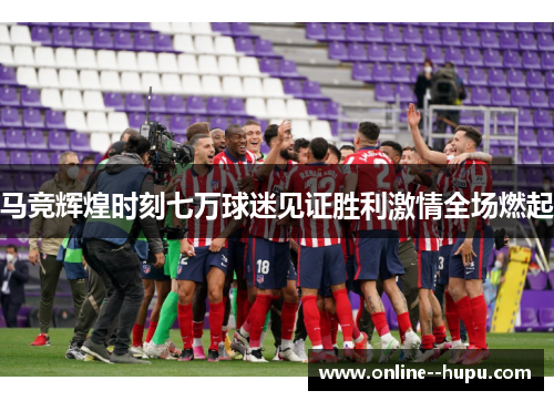 马竞辉煌时刻七万球迷见证胜利激情全场燃起