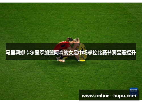 马里奥娜卡尔登泰加盟阿森纳女足中场掌控比赛节奏显著提升