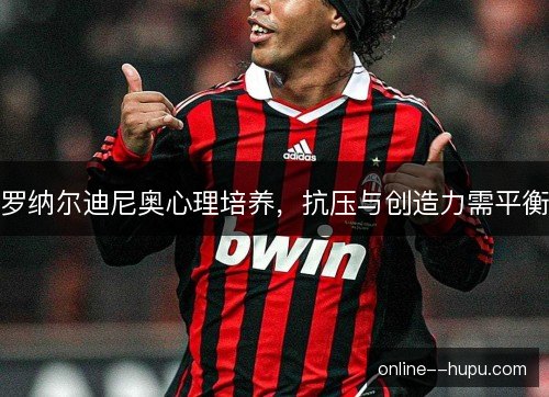 罗纳尔迪尼奥心理培养，抗压与创造力需平衡