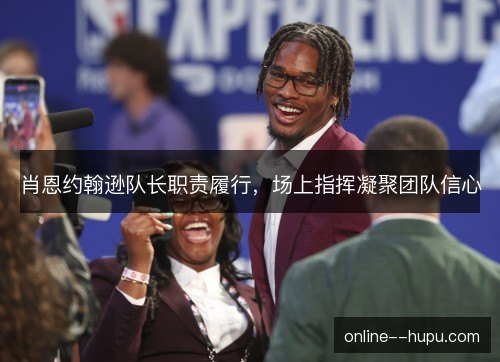 肖恩约翰逊队长职责履行,场上指挥凝聚团队信心 肖恩约翰逊队长职责履行,场上指挥凝聚团队信心